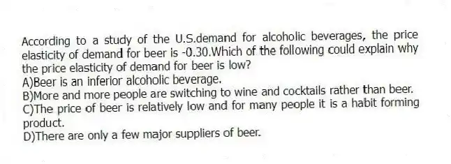 According to a study of the U.S.demand for alcoholic beverages, the price elasticity of demand for beer is -0.30.Which of the following could explain why the price elasticity of demand for beer is low?
A)Beer is an inferior alcoholic beverage.
B)More and more people are switching to wine and cocktails rather than beer.
C)The price of beer is relatively low and for many people it is a habit forming product.
D)There are only a few major suppliers of beer.