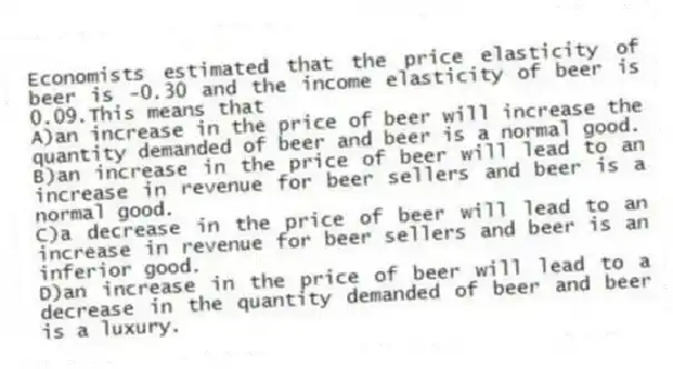 Economists estimated that the price elasticity of beer is -0.30 and the income elasticity of beer is 0.09.This means that
A)an increase in the price of beer will increase the quantity demanded of beer and beer is a normal good.
B)an increase in the price of beer will lead to an increase in revenue for beer sellers and beer is a normal good.
C)a decrease in the price of beer will lead to an increase in revenue for beer sellers and beer is an inferior good.
D)an increase in the price of beer will lead to a decrease in the quantity demanded of beer and beer is a luxury.