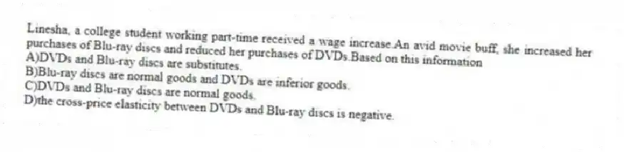 Linesha, a college student working part-time received a wage increase.An avid movie buff, she increased her purchases of Blu-ray discs and reduced her purchases of DVDs.Based on this information
A)DVDs and Blu-ray discs are substitutes.
B)Blu-ray discs are normal goods and DVDs are inferior goods.
C)DVDs and Blu-ray discs are normal goods.
D)the cross-price elasticity between DVDs and Blu-ray discs is negative.