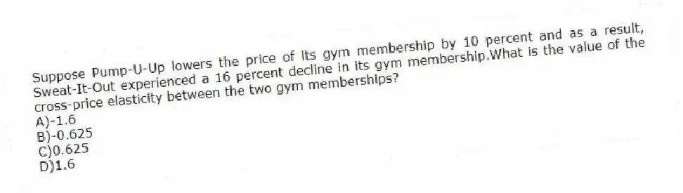 Suppose Pump-U-Up lowers the price of its gym membership by 10 percent and as a result, Sweat-It-Out experienced a 16 percent decline in its gym membership.What is the value of the cross-price elasticity between the two gym memberships?
A)-1.6
B)-0.625
C)0.625
D)1.6