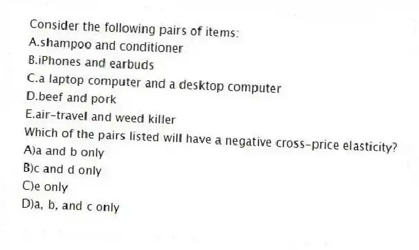 Consider the following pairs of items:
A.shampoo and conditioner
B.iPhones and earbuds
C.a laptop computer and a desktop computer
D.beef and pork
E.air-travel and weed killer
Which of the pairs listed will have a negative cross-price elasticity?
A)a and b only
B)c and d only
C)e only
D)a, b, and c only