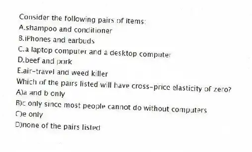 Consider the following pairs of items:
A.shampoo and conditioner
B.iPhones and earbuds
C.a laptop computer and a desktop computer
D.beef and pork
E.air-travel and weed killer
Which of the pairs listed will have cross-price elasticity of zero?
A)a and b only
B)c only since most people cannot do without computers
C)e only
D)none of the pairs listed
