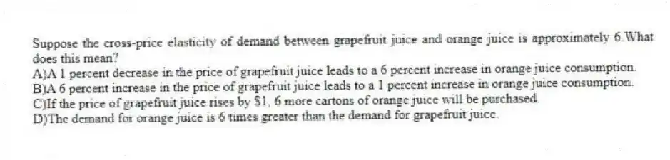 Suppose the cross-price elasticity of demand between grapefruit juice and orange juice is approximately 6.What does this mean?
A)A 1 percent decrease in the price of grapefruit juice leads to a 6 percent increase in orange juice consumption.
B)A 6 percent increase in the price of grapefruit juice leads to a 1 percent increase in orange juice consumption.
C)If the price of grapefruit juice rises by $1, 6 more cartons of orange juice will be purchased.
D)The demand for orange juice is 6 times greater than the demand for grapefruit juice.