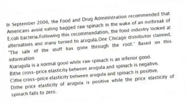 In September 2006, the Food and Drug Administration recommended that Americans avoid eating bagged raw spinach in the wake of an outbreak of E.coli bacteria.Following this recommendation, the food industry looked at alternatives and many turned to arugula.One Chicago distributor claimed, "The sale of the stuff has gone through the roof." Based on this information
A)arugula is a normal good while raw spinach is an inferior good.
B)the cross-price elasticity between arugula and spinach is negative.
C)the cross-price elasticity between arugula and spinach is positive.
D)the price elasticity of arugula is positive while the price elasticity of spinach falls to zero.