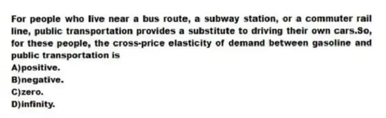 For people who live near a bus route, a subway station, or a commuter rail line, public transportation provides a substitute to driving their own cars.So, for these people, the cross-price elasticity of demand between gasoline and public transportation is
A)positive.
B)negative.
C)zero.
D)infinity.