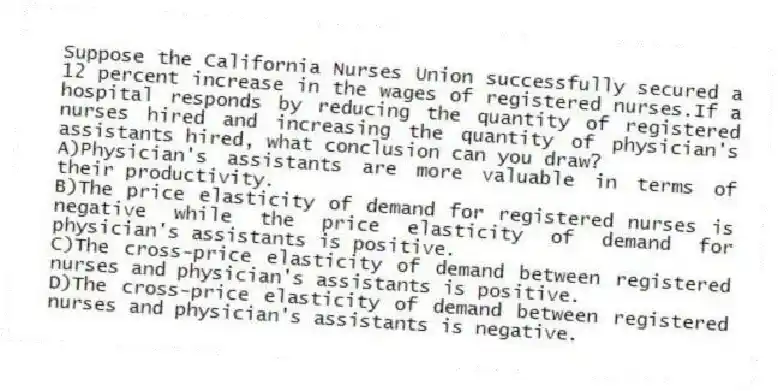 Suppose the California Nurses Union successfully secured a 12 percent increase in the wages of registered nurses.If a hospital responds by reducing the quantity of registered nurses hired and increasing the quantity of physician's assistants hired, what conclusion can you draw?
A)Physician's assistants are more valuable in terms of their productivity.
B)The price elasticity of demand for registered nurses is negative while the price elasticity of demand for physician's assistants is positive.
C)The cross-price elasticity of demand between registered nurses and physician's assistants is positive.
D)The cross-price elasticity of demand between registered nurses and physician's assistants is negative.