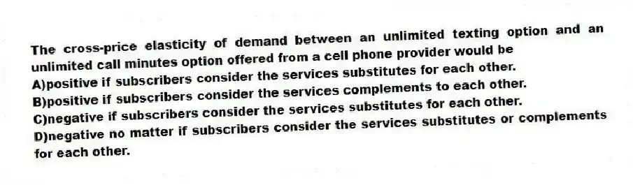 The cross-price elasticity of demand between an unlimited texting option and an unlimited call minutes option offered from a cell phone provider would be
A)positive if subscribers consider the services substitutes for each other.
B)positive if subscribers consider the services complements to each other.
C)negative if subscribers consider the services substitutes for each other.
D)negative no matter if subscribers consider the services substitutes or complements for each other.