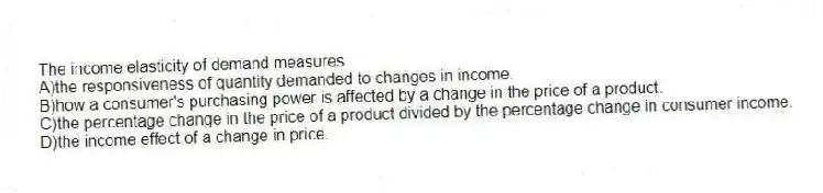 The income elasticity of demand measures
A)the responsiveness of quantity demanded to changes in income.
B)how a consumer's purchasing power is affected by a change in the price of a product.
C)the percentage change in the price of a product divided by the percentage change in consumer income.
D)the income effect of a change in price.