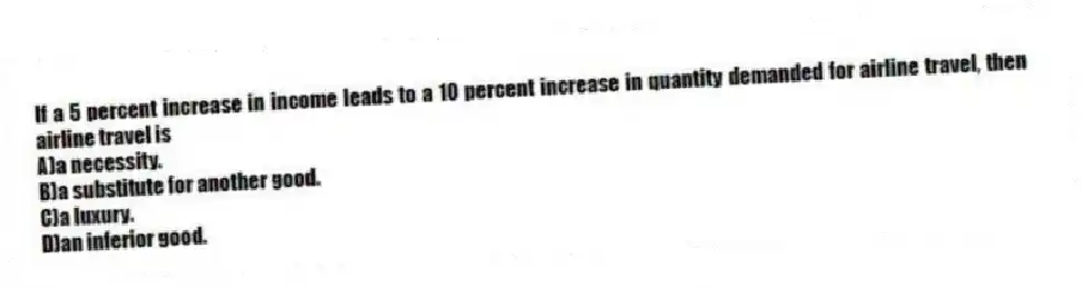 If a 5 percent increase in income leads to a 10 percent increase in quantity demanded for airline travel, then airline travel is
A)a necessity.
B)a substitute for another good.
C)a luxury.
D)an inferior good.