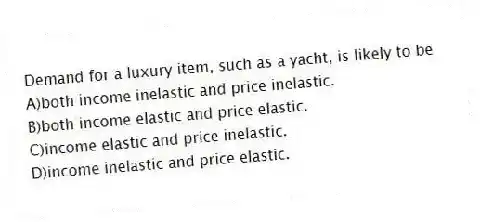 Demand for a luxury item, such as a yacht, is likely to be
A)both income inelastic and price inelastic.
B)both income elastic and price elastic.
C)income elastic and price inelastic.
D)income inelastic and price elastic.