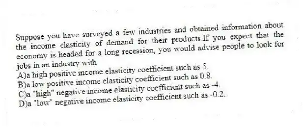 Suppose you have surveyed a few industries and obtained information about the income elasticity of demand for their products.If you expect that the economy is headed for a long recession, you would advise people to look for jobs in an industry with
A)a high positive income elasticity coefficient such as 5.
B)a low positive income elasticity coefficient such as 0.8.
C)a "high" negative income elasticity coefficient such as -4.
D)a "low" negative income elasticity coefficient such as -0.2.