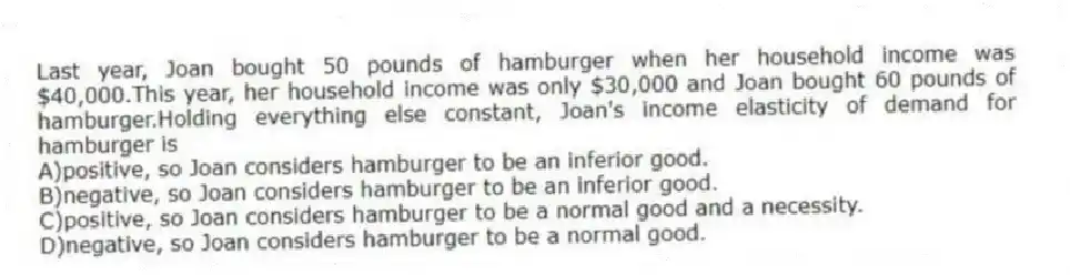 Last year, Joan bought 50 pounds of hamburger when her household income was $40,000.This year, her household income was only $30,000 and Joan bought 60 pounds of hamburger.Holding everything else constant, Joan's income elasticity of demand for hamburger is
A)positive, so Joan considers hamburger to be an inferior good.
B)negative, so Joan considers hamburger to be an inferior good.
C)positive, so Joan considers hamburger to be a normal good and a necessity.
D)negative, so Joan considers hamburger to be a normal good.