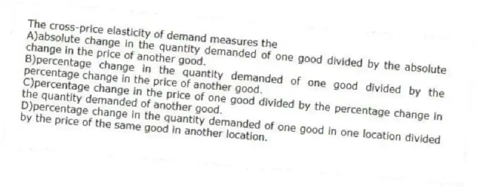 The cross-price elasticity of demand measures the
A)absolute change in the quantity demanded of one good divided by the absolute change in the price of another good.
B)percentage change in the quantity demanded of one good divided by the percentage change in the price of another good.
C)percentage change in the price of one good divided by the percentage change in the quantity demanded of another good.
D)percentage change in the quantity demanded of one good in one location divided by the price of the same good in another location.