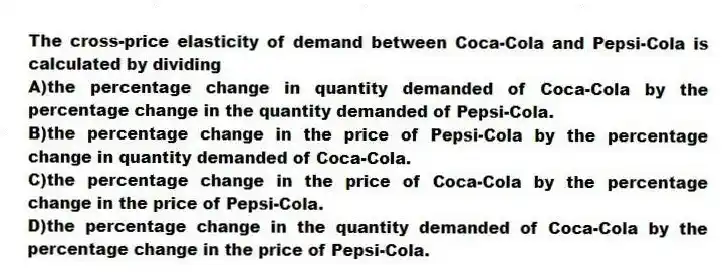 The cross-price elasticity of demand between Coca-Cola and Pepsi-Cola is calculated by dividing
A)the percentage change in quantity demanded of Coca-Cola by the percentage change in the quantity demanded of Pepsi-Cola.
B)the percentage change in the price of Pepsi-Cola by the percentage change in quantity demanded of Coca-Cola.
C)the percentage change in the price of Coca-Cola by the percentage change in the price of Pepsi-Cola.
D)the percentage change in the quantity demanded of Coca-Cola by the percentage change in the price of Pepsi-Cola.