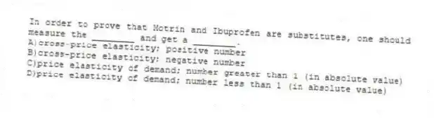 In order to prove that Motrin and Ibuprofen are substitutes, one should measure the ________ and get a ________.
A)cross-price elasticity; positive number
B)cross-price elasticity; negative number
C)price elasticity of demand; number greater than 1 (in absolute value)
D)price elasticity of demand; number less than 1 (in absolute value)