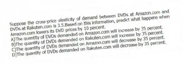 Suppose the cross-price elasticity of demand between DVDs at Amazon.com and DVDs at Rakuten.com is 3.5.Based on this information, predict what happens when Amazon.com lowers its DVD prices by 10 percent.
A)The quantity of DVDs demanded on Amazon.com will increase by 35 percent.
B)The quantity of DVDs demanded on Rakuten.com will increase by 35 percent.
C)The quantity of DVDs demanded on Amazon.com will decrease by 35 percent.
D)The quantity of DVDs demanded on Rakuten.com will decrease by 35 percent.