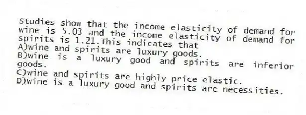 Studies show that the income elasticity of demand for wine is 5.03 and the income elasticity of demand for spirits is 1.21.This indicates that
A)wine and spirits are luxury goods.
B)wine is a luxury good and spirits are inferior goods.
C)wine and spirits are highly price elastic.
D)wine is a luxury good and spirits are necessities.