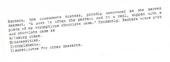 Barbara, the consummate hostess, proudly announced as she served dessert, "A port is often the perfect end to a meal, sipped with a piece of my scrumptious chocolate cake." Evidently, Barbara views port and chocolate cake as
A)luxury items.
B)necessities.
C)complements.
D)substitutes for other desserts.