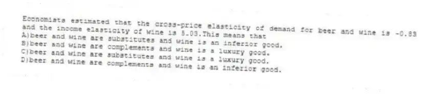 Economists estimated that the cross-price elasticity of demand for beer and wine is -0.83 and the income elasticity of wine is 5.03.This means that
A)beer and wine are substitutes and wine is an inferior good.
B)beer and wine are complements and wine is a luxury good.
C)beer and wine are substitutes and wine is a luxury good.
D)beer and wine are complements and wine is an inferior good.