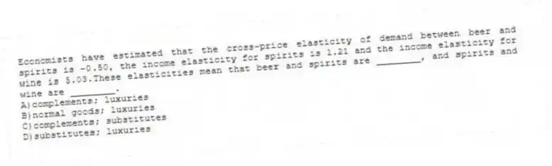 Economists have estimated that the cross-price elasticity of demand between beer and spirits is -0.50, the income elasticity for spirits is 1.21 and the income elasticity for wine is 5.03.These elasticities mean that beer and spirits are ________, and spirits and wine are ________.
A)complements; luxuries
B)normal goods; luxuries
C)complements; substitutes
D)substitutes; luxuries