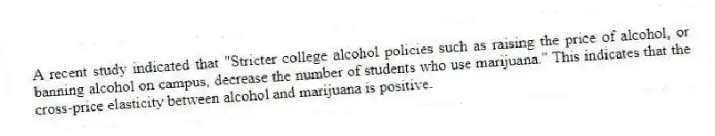 A recent study indicated that "Stricter college alcohol policies such as raising the price of alcohol, or banning alcohol on campus, decrease the number of students who use marijuana." This indicates that the cross-price elasticity between alcohol and marijuana is positive.