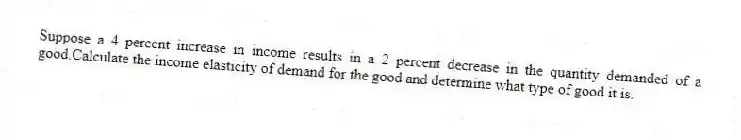 Suppose a 4 percent increase in income results in a 2 percent decrease in the quantity demanded of a good.Calculate the income elasticity of demand for the good and determine what type of good it is.