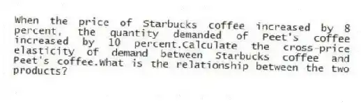 When the price of Starbucks coffee increased by 8 percent, the quantity demanded of Peet's coffee increased by 10 percent.Calculate the cross-price elasticity of demand between Starbucks coffee and Peet's coffee.What is the relationship between the two products?