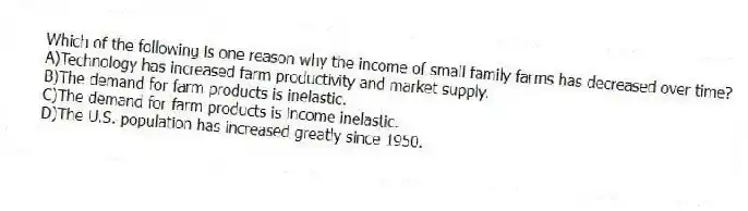Which of the following is one reason why the income of small family farms has decreased over time?
A)Technology has increased farm productivity and market supply.
B)The demand for farm products is inelastic.
C)The demand for farm products is income inelastic.
D)The U.S. population has increased greatly since 1950.