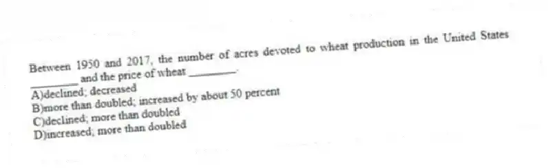 Between 1950 and 2017, the number of acres devoted to wheat production in the United States ________ and the price of wheat ________.
A)declined; decreased
B)more than doubled; increased by about 50 percent
C)declined; more than doubled
D)increased; more than doubled