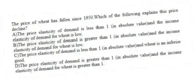 The price of wheat has fallen since 1950.Which of the following explains this price decline?
A)The price elasticity of demand is less than 1 (in absolute value)and the income elasticity of demand for wheat is low.
B)The price elasticity of demand is greater than 1 (in absolute value)and the income elasticity of demand for wheat is low.
C)The price elasticity of demand is less than 1 (in absolute value)and wheat is an inferior good.
D)The price elasticity of demand is greater than 1 (in absolute value)and the income elasticity of demand for wheat is greater than 1.