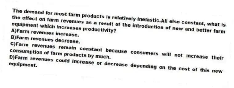 The demand for most farm products is relatively inelastic.All else constant, what is the effect on farm revenues as a result of the introduction of new and better farm equipment which increases productivity?
A)Farm revenues increase.
B)Farm revenues decrease.
C)Farm revenues remain constant because consumers will not increase their consumption of farm products by much.
D)Farm revenues could increase or decrease depending on the cost of this new equipment.