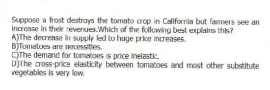 Suppose a frost destroys the tomato crop in California but farmers see an increase in their revenues.Which of the following best explains this?
A)The decrease in supply led to huge price increases.
B)Tomatoes are necessities.
C)The demand for tomatoes is price inelastic.
D)The cross-price elasticity between tomatoes and most other substitute vegetables is very low.