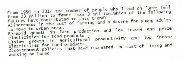 From 1950 to 2017 the number of people who lived on farms fell from 23 million to fewer than 3 million.Which of the following factors have contributed to this trend?
A)increases in the cost of farming and a desire for young adults to move to urban areas
B)rapid growth in farm production and low income and price elasticities for food products
C)slow growth in agricultural productivity and low income elasticities for food products
D)government policies that have increased the cost of living and working on farms