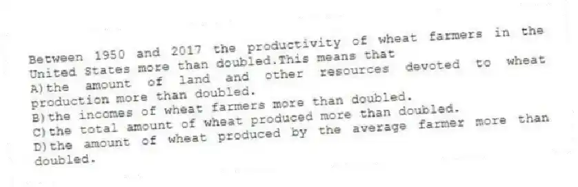 Between 1950 and 2017 the productivity of wheat farmers in the United States more than doubled.This means that
A)the amount of land and other resources devoted to wheat production more than doubled.
B)the incomes of wheat farmers more than doubled.
C)the total amount of wheat produced more than doubled.
D)the amount of wheat produced by the average farmer more than doubled.