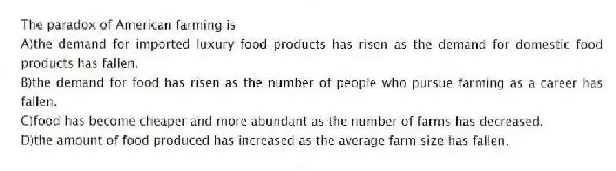 The paradox of American farming is
A)the demand for imported luxury food products has risen as the demand for domestic food products has fallen.
B)the demand for food has risen as the number of people who pursue farming as a career has fallen.
C)food has become cheaper and more abundant as the number of farms has decreased.
D)the amount of food produced has increased as the average farm size has fallen.