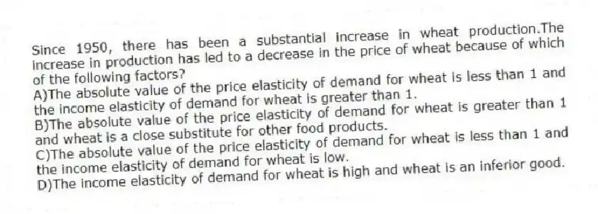 Since 1950, there has been a substantial increase in wheat production.The increase in production has led to a decrease in the price of wheat because of which of the following factors?
A)The absolute value of the price elasticity of demand for wheat is less than 1 and the income elasticity of demand for wheat is greater than 1.
B)The absolute value of the price elasticity of demand for wheat is greater than 1 and wheat is a close substitute for other food products.
C)The absolute value of the price elasticity of demand for wheat is less than 1 and the income elasticity of demand for wheat is low.
D)The income elasticity of demand for wheat is high and wheat is an inferior good.