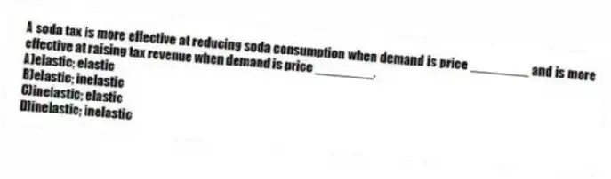 A soda tax is more effective at reducing soda consumption when demand is price ________ and is more effective at raising tax revenue when demand is price ________.
A)elastic; elastic
B)elastic; inelastic
C)inelastic; elastic
D)inelastic; inelastic