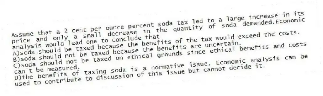 Assume that a 2 cent per ounce percent soda tax led to a large increase in its price and only a small decrease in the quantity of soda demanded.Economic analysis would lead one to conclude that
A)soda should be taxed because the benefits of the tax would exceed the costs.
B)soda should not be taxed because the benefits are uncertain.
C)soda should not be taxed on ethical grounds since ethical benefits and costs can't be measured.
D)the benefits of taxing soda is a normative issue. Economic analysis can be used to contribute to discussion of this issue but cannot decide it.