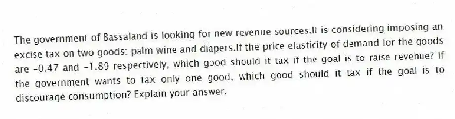The government of Bassaland is looking for new revenue sources.It is considering imposing an excise tax on two goods: palm wine and diapers.If the price elasticity of demand for the goods are -0.47 and -1.89 respectively, which good should it tax if the goal is to raise revenue? If the government wants to tax only one good, which good should it tax if the goal is to discourage consumption? Explain your answer.