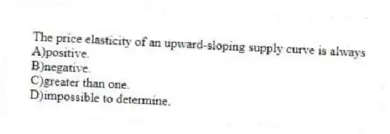 The price elasticity of an upward-sloping supply curve is always
A)positive.
B)negative.
C)greater than one.
D)impossible to determine.