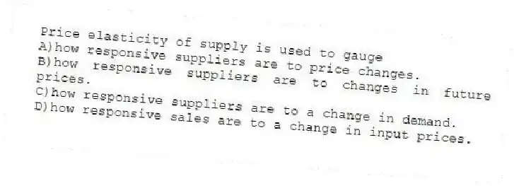 Price elasticity of supply is used to gauge
A)how responsive suppliers are to price changes.
B)how responsive suppliers are to changes in future prices.
C)how responsive suppliers are to a change in demand.
D)how responsive sales are to a change in input prices.