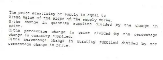 The price elasticity of supply is equal to
A)the value of the slope of the supply curve.
B)the change in quantity supplied divided by the change in price.
C)the percentage change in price divided by the percentage change in quantity supplied.
D)the percentage change in quantity supplied divided by the percentage change in price.