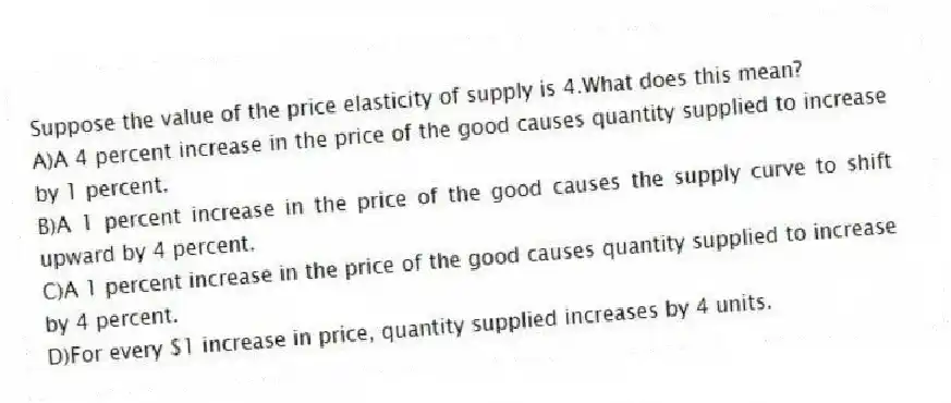 Suppose the value of the price elasticity of supply is 4.What does this mean?
A)A 4 percent increase in the price of the good causes quantity supplied to increase by 1 percent.
B)A 1 percent increase in the price of the good causes the supply curve to shift upward by 4 percent.
C)A 1 percent increase in the price of the good causes quantity supplied to increase by 4 percent.
D)For every $1 increase in price, quantity supplied increases by 4 units.