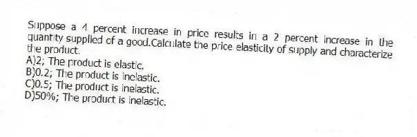 Suppose a 4 percent increase in price results in a 2 percent increase in the quantity supplied of a good.Calculate the price elasticity of supply and characterize the product.
A)2; The product is elastic.
B)0.2; The product is inelastic.
C)0.5; The product is inelastic.
D)50%; The product is inelastic.