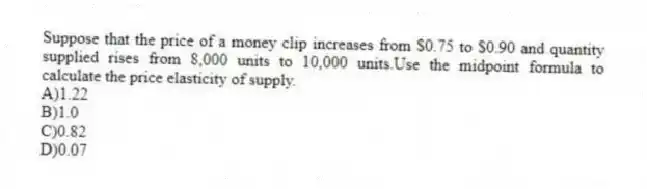 Suppose that the price of a money clip increases from $0.75 to $0.90 and quantity supplied rises from 8,000 units to 10,000 units.Use the midpoint formula to calculate the price elasticity of supply.
A)1.22
B)1.0
C)0.82
D)0.07
