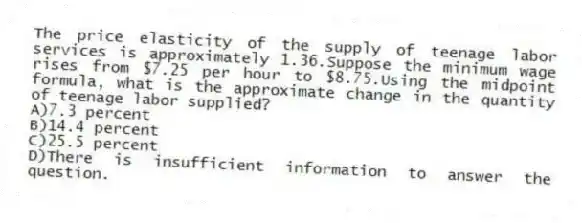 The price elasticity of the supply of teenage labor services is approximately 1.36.Suppose the minimum wage rises from $7.25 per hour to $8.75.Using the midpoint formula, what is the approximate change in the quantity of teenage labor supplied?
A)7.3 percent
B)14.4 percent
C)25.5 percent
D)There is insufficient information to answer the question.