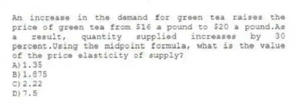 An increase in the demand for green tea raises the price of green tea from $16 a pound to $20 a pound.As a result, quantity supplied increases by 30 percent.Using the midpoint formula, what is the value of the price elasticity of supply?
A)1.35
B)1.875
C)2.22
D)7.5