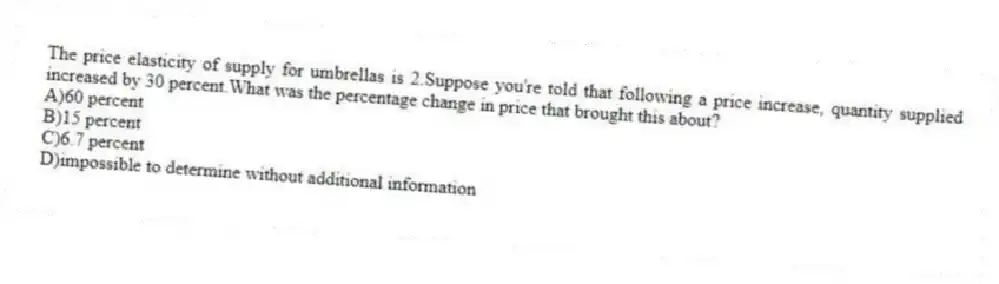 The price elasticity of supply for umbrellas is 2.Suppose you're told that following a price increase, quantity supplied increased by 30 percent.What was the percentage change in price that brought this about?
A)60 percent
B)15 percent
C)6.7 percent
D)impossible to determine without additional information