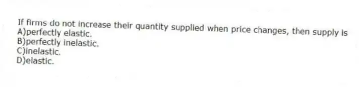 If firms do not increase their quantity supplied when price changes, then supply is
A)perfectly elastic.
B)perfectly inelastic.
C)inelastic.
D)elastic.