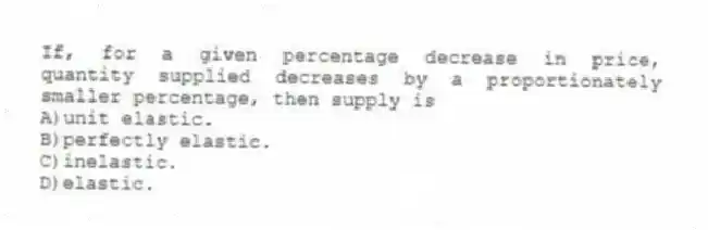 If, for a given percentage decrease in price, quantity supplied decreases by a proportionately smaller percentage, then supply is
A)unit elastic.
B)perfectly elastic.
C)inelastic.
D)elastic.